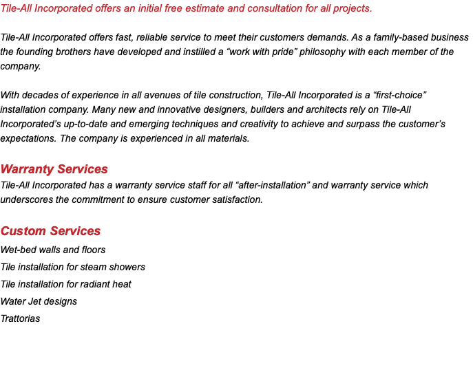 Tile-All Incorporated offers an initial free estimate and consultation for all projects. Tile-All Incorporated offers fast, reliable service to meet their customers demands. As a family-based business the founding brothers have developed and instilled a “work with pride” philosophy with each member of the company. With decades of experience in all avenues of tile construction, Tile-All Incorporated is a “first-choice” installation company. Many new and innovative designers, builders and architects rely on Tile-All Incorporated’s up-to-date and emerging techniques and creativity to achieve and surpass the customer’s expectations. The company is experienced in all materials. Warranty Services Tile-All Incorporated has a warranty service staff for all “after-installation” and warranty service which underscores the commitment to ensure customer satisfaction. Custom Services Wet-bed walls and floors Tile installation for steam showers Tile installation for radiant heat Water Jet designs Trattorias 